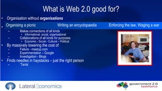 What is Web 2.0 good for? Organisation without  organisations Slashes cost of new social formations Makes connections of all kinds  Informational, social, organisational Collaborations of all kinds for purposes Economic - Social - Cultural – Political By massively lowering the cost of  Failure - meetup.com Experimentation – Google Investigation - Blogs Finds needles in haystacks – just the right person ‘ Tanta’ Organising a picnic Writing an encyclopaedia Enforcing the law, Waging a war 