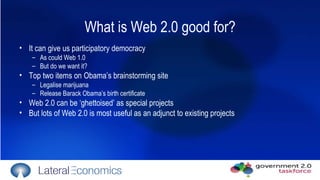 What is Web 2.0 good for? It can give us participatory democracy As could Web 1.0  But do we want it? Top two items on Obama’s brainstorming site Legalise marijuana  Release Barack Obama’s birth certificate Web 2.0 can be ‘ghettoised’ as special projects But lots of Web 2.0 is most useful as an adjunct to existing projects 