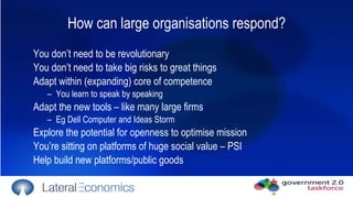 How can large organisations respond? You don’t need to be revolutionary You don’t need to take big risks to great things Adapt within (expanding) core of competence You learn to speak by speaking Adapt the new tools – like many large firms Eg Dell Computer and Ideas Storm Explore the potential for openness to optimise mission You’re sitting on platforms of huge social value – PSI Help build new platforms/public goods 
