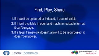 Find, Play, Share 1. If it can’t be spidered or indexed, it doesn’t exist; 2. If it isn’t available in open and machine readable format, it can’t engage; 3. If a legal framework doesn’t allow it to be repurposed, it doesn’t empower. 