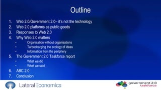 Outline Web 2.0/Government 2.0– it’s not the technology Web 2.0 platforms as public goods Responses to Web 2.0 Why Web 2.0 matters Organisation without organisations Turbocharging the ecology of ideas Information from the periphery The Government 2.0 Taskforce report What we did What we said  ABC 2.0 Conclusion 