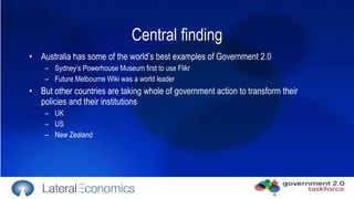 Central finding Australia has some of the world’s best examples of Government 2.0 Sydney’s Powerhouse Museum first to use Flikr Future Melbourne Wiki was a world leader But other countries are taking whole of government action to transform their policies and their institutions UK US  New Zealand 