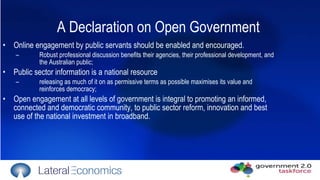 A  Declaration on Open Government   Online engagement by public servants should be enabled and encouraged.  Robust professional discussion benefits their agencies, their professional development, and the Australian public;  Public sector information is a national resource releasing as much of it on as permissive terms as possible maximises its value and reinforces democracy; Open engagement at all levels of government is integral to promoting an informed, connected and democratic community, to public sector reform, innovation and best use of the national investment in broadband.  