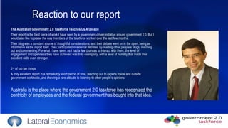 Reaction to our report The Australian Government 2.0 Taskforce Teaches Us A Lesson  Their report is the best piece of work I have seen by a government-driven initiative around government 2.0. But I would also like to praise the way members of the taskforce worked over the last few months. Their blog was a constant source of thoughtful considerations, and their debate went on in the open, being as informative as the report itself. They participated in external debates, by reading other people’s blogs, reaching out and commenting. For what I have seen, as I had a few chances to interact with them, the level of engagement and openness they have achieved was truly exemplary, with a level of humility that made their excellent skills even stronger. 2 nd  of top ten things  A truly excellent report in a remarkably short period of time, reaching out to experts inside and outside government worldwide, and showing a rare attitude to listening to other people’s opinions. Australia is the place where the government 2.0 taskforce has recognized the centricity of employees and the federal government has bought into that idea. 