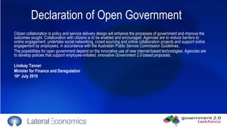 Citizen collaboration in policy and service delivery design will enhance the processes of government and improve the outcomes sought. Collaboration with citizens is to be enabled and encouraged. Agencies are to  reduce barriers to online engagement , undertake social networking, crowd sourcing and online collaboration projects and  support online engagement by employees , in accordance with the Australian Public Service Commission Guidelines. The possibilities for open government depend on the innovative use of new internet-based technologies. Agencies are to develop policies that  support employee-initiated, innovative Government 2.0-based proposals . Lindsay Tanner Minister for Finance and Deregulation 16 th  July 2010 Declaration of Open Government 