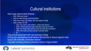 Cultural institutions Have huge opportunities because  their risks are lower  they’re instinctively communicative they have huge ‘fan base’ who are keen to help their content is PSI They may wish to sell content – which may close it Often underfunded and seek alternative sources of funds Often this raises little revenue when all costs are considered Often more open access actually  increases  sales So . . .  They should experiment with new business models Pricing and copyrighting should balance the benefits of closure against costs Issues with externally contracted material Copyright (including industry practices) remain a huge problem  