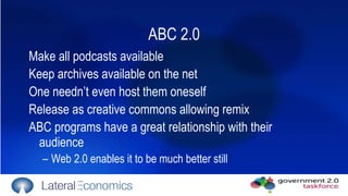 ABC 2.0 Make all podcasts available  Keep archives available on the net  One needn’t even host them oneself Release as creative commons allowing remix ABC programs have a great relationship with their audience Web 2.0 enables it to be much better still 