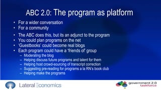 ABC 2.0:  The program as platform  For a wider conversation For a community The ABC does this, but its an adjunct to the program You could plan programs on the net ‘ Guestbooks’ could become real blogs Each program could have a ‘friends of’ group Moderating the blog Helping discuss future programs and talent for them Helping host crowd-sourcing of transcript correction Suggesting pre-reading for programs a la RN’s book club Helping make the programs 