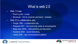What is web 2.0 Web 1.0 was  Point to point – e-mail  Broadcast – firm to customer (and back) - websites Web 2.0 is collaborative web Google 1998 – a collaborative site Wikipedia 2001 – the community writes an encyclopaedia Blogs early 2000s – self-publishing and discussion Facebook 2004 – social networking Twitter 2006 – new communications platform 