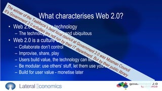 What characterises Web 2.0? Web 2.0 isn’t fancy technology  The technology is simple and ubiquitous Web 2.0 is a culture change  Collaborate don’t control  Improvise, share, play Users build value, the technology can let them in Be modular: use others’ stuff, let them use yours Build for user value - monetise later The winner of the Taskforce’s best local council at Government 2.0 was Mosman Council It’s Government 2.0 activities are not run by their IT department. But by their public library 