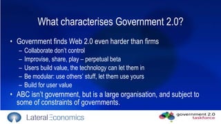 What characterises Government 2.0? Government finds Web 2.0 even harder than firms Collaborate don’t control  Improvise, share, play – perpetual beta Users build value, the technology can let them in Be modular: use others’ stuff, let them use yours Build for user value ABC isn’t government, but is a large organisation, and subject to some of constraints of governments.  