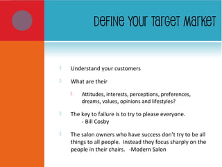 DEFINE YOUR TARGET MARKET
 Understand your customers
 What are their
 Attitudes, interests, perceptions, preferences,
dreams, values, opinions and lifestyles?
 The key to failure is to try to please everyone.
- Bill Cosby
 The salon owners who have success don’t try to be all
things to all people. Instead they focus sharply on the
people in their chairs. -Modern Salon
 