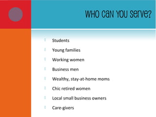 WHO CAN YOU SERVE?
 Students
 Young families
 Working women
 Business men
 Wealthy, stay-at-home moms
 Chic retired women
 Local small business owners
 Care-givers
 