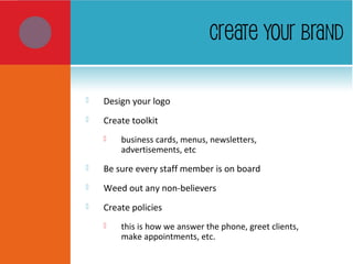 CREATE YOUR BRAND
 Design your logo
 Create toolkit
 business cards, menus, newsletters,
advertisements, etc
 Be sure every staff member is on board
 Weed out any non-believers
 Create policies
 this is how we answer the phone, greet clients,
make appointments, etc.
 