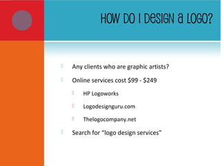 HOW DO I DESIGN A LOGO?
 Any clients who are graphic artists?
 Online services cost $99 - $249
 HP Logoworks
 Logodesignguru.com
 Thelogocompany.net
 Search for “logo design services”
 