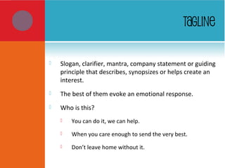 TAGLINE
 Slogan, clarifier, mantra, company statement or guiding
principle that describes, synopsizes or helps create an
interest.
 The best of them evoke an emotional response.
 Who is this?
 You can do it, we can help.
 When you care enough to send the very best.
 Don’t leave home without it.
 