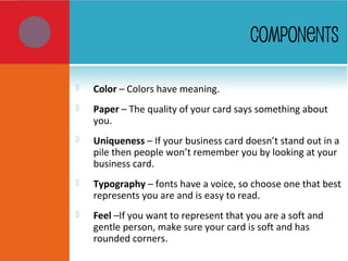  Color – Colors have meaning.
 Paper – The quality of your card says something about
you.
 Uniqueness – If your business card doesn’t stand out in a
pile then people won’t remember you by looking at your
business card.
 Typography – fonts have a voice, so choose one that best
represents you are and is easy to read.
 Feel –If you want to represent that you are a soft and
gentle person, make sure your card is soft and has
rounded corners.
COMPONENTS
 