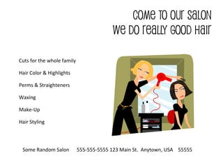 COME TO OUR SALON
WE DO REALLY GOOD HAIR
Cuts for the whole family
Hair Color & Highlights
Perms & Straighteners
Waxing
Make-Up
Hair Styling
Some Random Salon 555-555-5555 123 Main St. Anytown, USA 55555
 