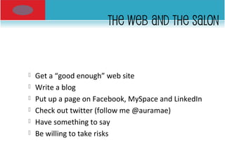 THE WEB AND THE SALON
 Get a “good enough” web site
 Write a blog
 Put up a page on Facebook, MySpace and LinkedIn
 Check out twitter (follow me @auramae)
 Have something to say
 Be willing to take risks
 