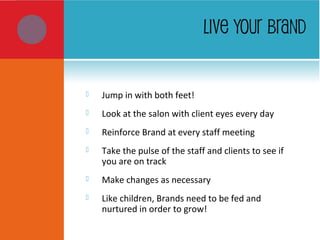 LIVE YOUR BRAND
 Jump in with both feet!
 Look at the salon with client eyes every day
 Reinforce Brand at every staff meeting
 Take the pulse of the staff and clients to see if
you are on track
 Make changes as necessary
 Like children, Brands need to be fed and
nurtured in order to grow!
 