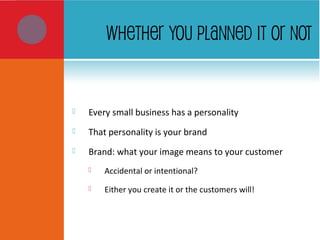 WHETHER YOU PLANNED IT OR NOT
 Every small business has a personality
 That personality is your brand
 Brand: what your image means to your customer
 Accidental or intentional?
 Either you create it or the customers will!
 