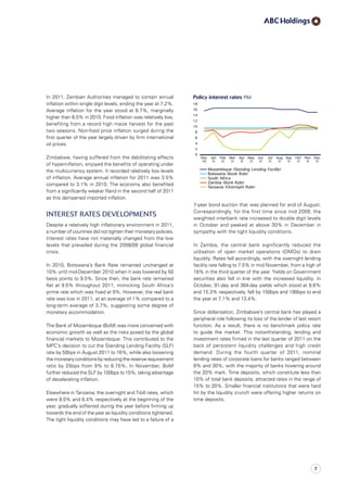 7-year bond auction that was planned for end of August.
Correspondingly, for the first time since mid 2009, the
weighted interbank rate increased to double digit levels
in October and peaked at above 30% in December in
sympathy with the tight liquidity conditions.
In Zambia, the central bank significantly reduced the
utilisation of open market operations (OMOs) to drain
liquidity. Rates fell accordingly, with the overnight lending
facility rate falling to 7.5% in mid November, from a high of
18% in the third quarter of the year. Yields on Government
securities also fell in line with the increased liquidity. In
October, 91-day and 364-day yields which stood at 8.6%
and 15.3% respectively, fell by 150bps and 190bps to end
the year at 7.1% and 13.4%.
Since dollarisation, Zimbabwe’s central bank has played a
peripheral role following its loss of the lender of last resort
function. As a result, there is no benchmark policy rate
to guide the market. This notwithstanding, lending and
investment rates firmed in the last quarter of 2011 on the
back of persistent liquidity challenges and high credit
demand. During the fourth quarter of 2011, nominal
lending rates of corporate loans for banks ranged between
8% and 30%, with the majority of banks hovering around
the 20% mark. Time deposits, which constitute less than
10% of total bank deposits, attracted rates in the range of
15% to 20%. Smaller financial institutions that were hard
hit by the liquidity crunch were offering higher returns on
time deposits.
In 2011, Zambian Authorities managed to contain annual
inflation within single digit levels, ending the year at 7.2%.
Average inflation for the year stood at 8.7%, marginally
higher than 8.5% in 2010. Food inflation was relatively low,
benefiting from a record high maize harvest for the past
two seasons. Non-food price inflation surged during the
first quarter of the year largely driven by firm international
oil prices.
Zimbabwe, having suffered from the debilitating effects
of hyperinflation, enjoyed the benefits of operating under
the multicurrency system. It recorded relatively low levels
of inflation. Average annual inflation for 2011 was 3.5%
compared to 3.1% in 2010. The economy also benefited
from a significantly weaker Rand in the second half of 2011
as this dampened imported inflation.
Interest Rates Developments
Despite a relatively high inflationary environment in 2011,
a number of countries did not tighten their monetary policies.
Interest rates have not materially changed from the low
levels that prevailed during the 2008/09 global financial
crisis.
In 2010, Botswana’s Bank Rate remained unchanged at
10% until mid-December 2010 when it was lowered by 50
basis points to 9.5%. Since then, the bank rate remained
flat at 9.5% throughout 2011, mimicking South Africa’s
prime rate which was fixed at 9%. However, the real bank
rate was low in 2011, at an average of 1% compared to a
long-term average of 3.7%, suggesting some degree of
monetary accommodation.
The Bank of Mozambique (BoM) was more concerned with
economic growth as well as the risks posed by the global
financial markets to Mozambique. This contributed to the
MPC’s decision to cut the Standing Lending Facility (SLF)
rate by 50bps in August 2011 to 16%, while also loosening
themonetaryconditionsbyreducingthereserverequirement
ratio by 25bps from 9% to 8.75%. In November, BoM
further reduced the SLF by 100bps to 15%, taking advantage
of decelerating inflation.
Elsewhere in Tanzania, the overnight and T-bill rates, which
were 8.0% and 6.4% respectively at the beginning of the
year, gradually softened during the year before firming up
towards the end of the year as liquidity conditions tightened.
The tight liquidity conditions may have led to a failure of a
7
 