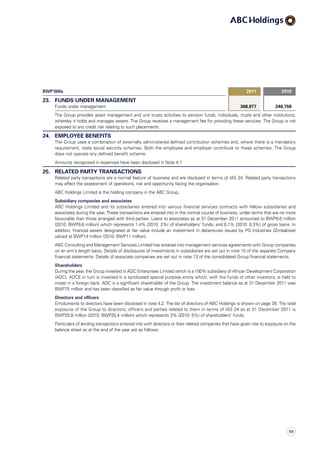 BWP’000s 2011 2010
23. FUNDS UNDER MANAGEMENT
Funds under management 368,977 240,759
The Group provides asset management and unit trusts activities to pension funds, individuals, trusts and other institutions,
whereby it holds and manages assets. The Group receives a management fee for providing these services. The Group is not
exposed to any credit risk relating to such placements.
24. EMPLOYEE BENEFITS
The Group uses a combination of externally administered defined contribution schemes and, where there is a mandatory
requirement, state social security schemes. Both the employee and employer contribute to these schemes. The Group
does not operate any defined benefit scheme.
Amounts recognised in expenses have been disclosed in Note 4.1
25. RELATED PARTY TRANSACTIONS
Related party transactions are a normal feature of business and are disclosed in terms of IAS 24. Related party transactions
may affect the assessment of operations, risk and opportunity facing the organisation.
ABC Holdings Limited is the holding company in the ABC Group.
Subsidiary companies and associates
ABC Holdings Limited and its subsidiaries entered into various financial services contracts with fellow subsidiaries and
associates during the year. These transactions are entered into in the normal course of business, under terms that are no more
favourable than those arranged with third parties. Loans to associates as at 31 December 2011 amounted to BWP8.6 million
(2010: BWP9.6 million) which represents 1.4% (2010: 2%) of shareholders’ funds, and 0.1% (2010: 0.3%) of gross loans. In
addition, financial assets designated at fair value include an investment in debentures issued by PG Industries (Zimbabwe)
valued at BWP14 million (2010: BWP11 million).
ABC Consulting and Management Services Limited has entered into management services agreements with Group companies
on an arm’s length basis. Details of disclosures of investments in subsidiaries are set out in note 15 of the separate Company
financial statements. Details of associate companies are set out in note 13 of the consolidated Group financial statements.
Shareholders
During the year, the Group invested in ADC Enterprises Limited which is a 100% subsidiary of African Development Corporation
(ADC). ADCE in turn is invested in a syndicated special purpose entity which, with the funds of other investors, is held to
invest in a foreign bank. ADC is a significant shareholder of the Group. The investment balance as at 31 December 2011 was
BWP75 million and has been classified as fair value through profit or loss.
Directors and officers
Emoluments to directors have been disclosed in note 4.2. The list of directors of ABC Holdings is shown on page 39. The total
exposure of the Group to directors, officers and parties related to them in terms of IAS 24 as at 31 December 2011 is
BWP20.8 million (2010: BWP20.4 million) which represents 3% (2010: 5%) of shareholders’ funds.
Particulars of lending transactions entered into with directors or their related companies that have given rise to exposure on the
balance sheet as at the end of the year are as follows:
111
 