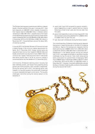 The Zambian banking sector experienced a decline in deposit
levels in the last quarter of the year. In January 2011, total
bank deposits at US$3,607 million steadily increased to
their highest level of US$3,966 million in October before
retreating to US$3,786 million – possibly due to the impact
of the depreciating Kwacha during this period. Private sector
creditincreasedby29%fromK8,298 billion(US$1,683 million)
in November 2010 to K10,702 billion (US$2,100 million) in
November 2011. Household loans account for about 34%
of total loan portfolio.
InJanuary2012,theZambianMinisterofFinanceannounced
a radical change in the minimum capital requirements for
banks. By 31 December 2012, foreign owned banks are
required to have minimum tier I capital of US$100 million and
locally owned banks are required to have US$20 million as
minimum tier I capital. There are some interim mile-stones
that banks should meet in as far as minimum capital is
concerned before the final deadline of 31 December 2012.
Until recently, Zimbabwe’s banking sector recovery had
been relatively smooth, with Government projecting strong
growth rate of 24% and 23% in 2011 and 2012, respectively.
During the second half of 2011, the banking sector was
trapped in a liquidity squeeze that potentially threatened
to cause irreparable damage to some banks. The liquidity
challenges intensified during the festive season on the
backdrop of:
•	 overly high import bill compared to exports receipts –
partly triggered by a surge in second hand car imports
following a threat to ban used cars that are older than
five years;
•	 government expenditure overruns since August 2011 that
saw the fiscal surplus being depleted from US$220 million
to US$30 million by year end; and
•	 high value cash withdrawals during the festive season
This notwithstanding, Zimbabwe’s banking sector deposits
have grown in leaps and bounds on the back of increasing
confidence. Against this background, deposits held by
banks grew by over US$900 million from US$2,328 million
in December 2010 to US$3,300 million in December 2011.
Deceleration in the deposit growth during the second
half of 2011 was largely attributable to persistent liquidity
challenges during this period. Total credit advanced by
banks continued on an upward trend, increasing by 163%
from US$636 million in December 2009 to US$1 677 million
in December 2010 and by 69% to US$2,838 million in
December 2011. However, most banks deliberately reduced
lending on the back of tight liquidity conditions that prevailed
during the second half of 2011.
11
 