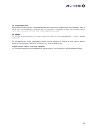 (iii) Investment securities
Investment securities include only interest-bearing assets held to maturity. Fair value for held to maturity assets is based on
market prices or broker/dealer price quotations. Where this information is not available, fair value is estimated using quoted
market prices for securities with similar credit, maturity and yield characteristics.
(iv) Deposits
The estimated fair value of deposits with no stated maturity, which includes non-interest-bearing deposits, is the amount repayable
on demand.
The estimated fair value of fixed interest-bearing deposits and other borrowings not quoted in an active market is based on
discounted cash flows using interest rates for new debts with similar remaining maturity.
(v) Inter-company balances and loans to subsidiaries
The balances with subsidiary companies are carried at amortised cost. The carrying amount approximates their fair value.
147
 