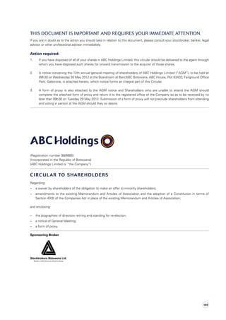 This document is important and requires your immediate attention.
If you are in doubt as to the action you should take in relation to this document, please consult your stockbroker, banker, legal
advisor or other professional advisor immediately.
Action required:
1.	If you have disposed of all of your shares in ABC Holdings Limited, this circular should be delivered to the agent through
whom you have disposed such shares for onward transmission to the acquirer of those shares.
2.	A notice convening the 12th annual general meeting of shareholders of ABC Holdings Limited (“AGM”), to be held at
09h30 on Wednesday 30 May 2012 at the Boardroom at BancABC Botswana, ABC House, Plot 62433, Fairground Office
Park, Gaborone, is attached hereto, which notice forms an integral part of this Circular.
3.	 A form of proxy is also attached to the AGM notice and Shareholders who are unable to attend the AGM should
complete the attached form of proxy and return it to the registered office of the Company so as to be received by no
later than 09h30 on Tuesday 29 May 2012. Submission of a form of proxy will not preclude shareholders from attending
and voting in person at the AGM should they so desire.
(Registration number 99/4865)
(Incorporated in the Republic of Botswana)
(ABC Holdings Limited or “the Company”)
CIRCULAR TO SHAREHOLDERS
Regarding:
–	a waiver by shareholders of the obligation to make an offer to minority shareholders;
–	 amendments to the existing Memorandum and Articles of Association and the adoption of a Constitution in terms of
Section 43(3) of the Companies Act in place of the existing Memorandum and Articles of Association;
and enclosing:
–	 the biographies of directors retiring and standing for re-election;
–	 a notice of General Meeting;
–	 a form of proxy.
Sponsoring Broker	 	 	 	 	 	
						
149
 