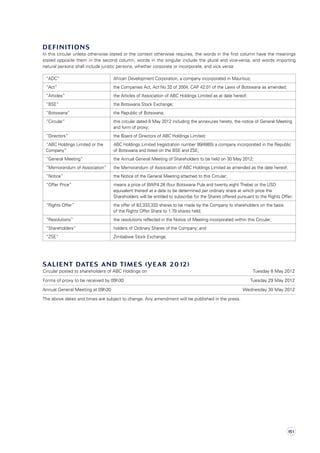Definitions
In this circular unless otherwise stated or the context otherwise requires, the words in the first column have the meanings
stated opposite them in the second column, words in the singular include the plural and vice-versa, and words importing
natural persons shall include juristic persons, whether corporate or incorporate, and vice versa:
“ADC” African Development Corporation, a company incorporated in Mauritius;
“Act” the Companies Act, Act No 32 of 2004, CAP 42:01 of the Laws of Botswana as amended;
“Articles” the Articles of Association of ABC Holdings Limited as at date hereof;
“BSE” the Botswana Stock Exchange;
“Botswana” the Republic of Botswana;
“Circular” this circular dated 8 May 2012 including the annexures hereto, the notice of General Meeting
and form of proxy;
“Directors” the Board of Directors of ABC Holdings Limited;
“ABC Holdings Limited or the
Company”
ABC Holdings Limited (registration number 99/4865) a company incorporated in the Republic
of Botswana and listed on the BSE and ZSE;
“General Meeting” the Annual General Meeting of Shareholders to be held on 30 May 2012;
“Memorandum of Association” the Memorandum of Association of ABC Holdings Limited as amended as the date hereof;
“Notice” the Notice of the General Meeting attached to this Circular;
“Offer Price” means a price of BWP4.28 (four Botswana Pula and twenty eight Thebe) or the USD
equivalent thereof at a date to be determined per ordinary share at which price the
Shareholders will be entitled to subscribe for the Shares offered pursuant to the Rights Offer;
“Rights Offer” the offer of 83,333,333 shares to be made by the Company to shareholders on the basis
of the Rights Offer Share to 1.79 shares held;
“Resolutions” the resolutions reflected in the Notice of Meeting incorporated within this Circular;
“Shareholders” holders of Ordinary Shares of the Company; and
“ZSE” Zimbabwe Stock Exchange.
Salient Dates And Times (Year 2012)
Circular posted to shareholders of ABC Holdings on	 Tuesday 8 May 2012
Forms of proxy to be received by 09h30	 Tuesday 29 May 2012
Annual General Meeting at 09h30	 Wednesday 30 May 2012
The above dates and times are subject to change. Any amendment will be published in the press.
151
 