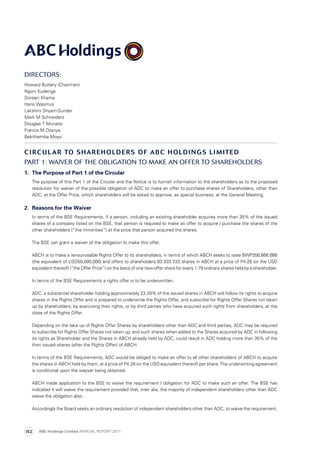 Directors:
Howard Buttery (Chairman)
Ngoni Kudenga
Doreen Khama
Hans Wasmus
Lakshmi Shyam-Sunder
Mark M Schneiders
Douglas T Munatsi
Francis M Dzanya
Bekithemba Moyo
CIRCULAR TO SHAREHOLDERS OF ABC HOLDINGS LIMITED
PART 1: Waiver of the obligation to make an offer to shareholders
1.	 The Purpose of Part 1 of the Circular
	 The purpose of this Part 1 of the Circular and the Notice is to furnish information to the shareholders as to the proposed
resolution for waiver of the possible obligation of ADC to make an offer to purchase shares of Shareholders, other than
ADC, at the Offer Price, which shareholders will be asked to approve, as special business, at the General Meeting.
2.	 Reasons for the Waiver
	 In terms of the BSE Requirements, if a person, including an existing shareholder acquires more than 35% of the issued
shares of a company listed on the BSE, that person is required to make an offer to acquire / purchase the shares of the
other shareholders (“the minorities”) at the price that person acquired the shares.
	 The BSE can grant a waiver of the obligation to make this offer.
	 ABCH is to make a renounceable Rights Offer to its shareholders, in terms of which ABCH seeks to raise BWP356,666,666
(the equivalent of USD50,000,000) and offers to shareholders 83 333 333 shares in ABCH at a price of P4.28 (or the USD
equivalent thereof) (“the Offer Price”) on the basis of one new offer share for every 1.79 ordinary shares held by a shareholder.
	 In terms of the BSE Requirements a rights offer is to be underwritten.
	 ADC, a substantial shareholder holding approximately 23.20% of the issued shares in ABCH will follow its rights to acquire
shares in the Rights Offer and is prepared to underwrite the Rights Offer, and subscribe for Rights Offer Shares not taken
up by shareholders, by exercising their rights, or by third parties who have acquired such rights from shareholders, at the
close of the Rights Offer.
	Depending on the take up of Rights Offer Shares by shareholders other than ADC and third parties, ADC may be required
to subscribe for Rights Offer Shares not taken up, and such shares when added to the Shares acquired by ADC in following
its rights as Shareholder and the Shares in ABCH already held by ADC, could result in ADC holding more than 35% of the
then issued shares (after the Rights Offer) of ABCH.
	 In terms of the BSE Requirements, ADC would be obliged to make an offer to all other shareholders of ABCH to acquire
the shares in ABCH held by them, at a price of P4.28 (or the USD equivalent thereof) per share. The underwriting agreement
is conditional upon the wayver being obtained.
	 ABCH made application to the BSE to waive the requirement / obligation for ADC to make such an offer. The BSE has
indicated it will waive the requirement provided that, inter alia, the majority of independent shareholders other than ADC
waive the obligation also.
	Accordingly the Board seeks an ordinary resolution of independent shareholders other than ADC, to waive the requirement.
ABC Holdings Limited ANNUAL REPORT 2011152
 