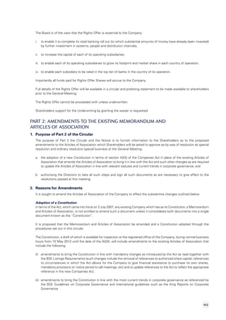 The Board is of the view that the Rights Offer is essential to the Company:
	 i.	to enable it to complete its retail banking roll out (to which substantial amounts of money have already been invested)
by further investment in systems, people and distribution channels;
	 ii.	 to increase the capital of each of its operating subsidiaries;
	 iii.	 to enable each of its operating subsidiaries to grow its footprint and market share in each country of operation.
	 iv.	 to enable each subsidiary to be rated in the top ten of banks in the country of its operation.
	 Importantly all funds paid for Rights Offer Shares will accrue to the Company.
	Full details of the Rights Offer will be available in a circular and prelisting statement to be made available to shareholders
prior to the General Meeting.
	 The Rights Offer cannot be proceeded with unless underwritten.
	 Shareholders support for the Underwriting by granting the waiver is requested.
PART 2: Amendments to the existing Memorandum and
Articles of Association
1.	 Purpose of Part 2 of the Circular
	 The purpose of Part 2 the Circular and the Notice is to furnish information to the Shareholders as to the proposed
amendments to the Articles of Association which Shareholders will be asked to approve as by way of resolution as special
resolution and ordinary resolution special business at the General Meeting:
	 a.	 the adoption of a new Constitution in terms of section 43(3) of the Companies Act in place of the existing Articles of
Association that amends the Articles of Association to bring it in line with the Act and such other changes as are required
to update the Articles of Association in line with relevant statutes and current trends in corporate governance; and
	 b.	authorising the Directors to take all such steps and sign all such documents as are necessary to give effect to the
resolutions passed at this meeting.
2.	 Reasons for Amendments
	 It is sought to amend the Articles of Association of the Company to effect the substantive changes outlined below.
	 Adoption of a Constitution
	 In terms of the Act, which came into force on 3 July 2007, any existing Company which has as its Constitution, a Memorandum
and Articles of Association, is not entitled to amend such a document unless it consolidates both documents into a single
document known as the “Constitution”.
	It is proposed that the Memorandum and Articles of Association be amended and a Constitution adopted through the
procedures set out in this circular.
	The Constitution, a draft of which is available for inspection at the registered office of the Company, during normal business
hours from 10 May 2012 until the date of the AGM, will include amendments to the existing Articles of Association that
include the following:
	 (i)	amendments to bring the Constitution in line with mandatory changes as introduced by the Act as read together with
the BSE Listings Requirements (such changes include the removal of references to authorized share capital; references
to circumstances in which the Act allows for the Company to give financial assistance to purchase its own shares,
mandatory provisions on notice period to call meetings, etc) and to update references to the Act to reflect the appropriate
reference in the new Companies Act;
	 (ii)	amendments to bring the Constitution in line with the most current trends in corporate governance as referenced by
the BSE Guidelines on Corporate Governance and international guidelines such as the King Reports on Corporate
Governance
153
 