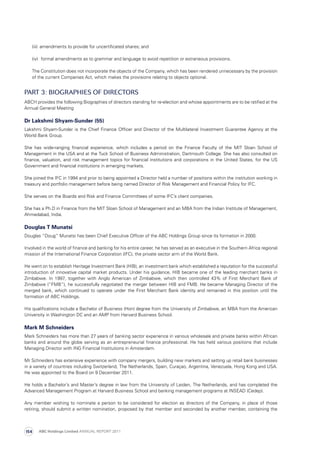 (iii)	 amendments to provide for uncertificated shares; and
	 (iv)	 formal amendments as to grammar and language to avoid repetition or extraneous provisions.
	The Constitution does not incorporate the objects of the Company, which has been rendered unnecessary by the provision
of the current Companies Act, which makes the provisions relating to objects optional.
PART 3: BIOGRAPHIES OF DIRECTORS
ABCH provides the following Biographies of directors standing for re-election and whose appointments are to be ratified at the
Annual General Meeting
Dr Lakshmi Shyam-Sunder (55)
Lakshmi Shyam-Sunder is the Chief Finance Officer and Director of the Multilateral Investment Guarantee Agency at the
World Bank Group.
She has wide-ranging financial experience, which includes a period on the Finance Faculty of the MIT Sloan School of
Management in the USA and at the Tuck School of Business Administration, Dartmouth College. She has also consulted on
finance, valuation, and risk management topics for financial institutions and corporations in the United States, for the US
Government and financial institutions in emerging markets.
She joined the IFC in 1994 and prior to being appointed a Director held a number of positions within the institution working in
treasury and portfolio management before being named Director of Risk Management and Financial Policy for IFC.
She serves on the Boards and Risk and Finance Committees of some IFC’s client companies.
She has a Ph.D in Finance from the MIT Sloan School of Management and an MBA from the Indian Institute of Management,
Ahmedabad, India.
Douglas T Munatsi
Douglas “Doug” Munatsi has been Chief Executive Officer of the ABC Holdings Group since its formation in 2000.
Involved in the world of finance and banking for his entire career, he has served as an executive in the Southern Africa regional
mission of the International Finance Corporation (IFC), the private sector arm of the World Bank.
He went on to establish Heritage Investment Bank (HIB), an investment bank which established a reputation for the successful
introduction of innovative capital market products. Under his guidance, HIB became one of the leading merchant banks in
Zimbabwe. In 1997, together with Anglo American of Zimbabwe, which then controlled 43% of First Merchant Bank of
Zimbabwe (“FMB”), he successfully negotiated the merger between HIB and FMB. He became Managing Director of the
merged bank, which continued to operate under the First Merchant Bank identity and remained in this position until the
formation of ABC Holdings.
His qualifications include a Bachelor of Business (Hon) degree from the University of Zimbabwe, an MBA from the American
University in Washington DC and an AMP from Harvard Business School.
Mark M Schneiders
Mark Schneiders has more than 27 years of banking sector experience in various wholesale and private banks within African
banks and around the globe serving as an entrepreneurial finance professional. He has held various positions that include
Managing Director with ING Financial Institutions in Amsterdam.
Mr Schneiders has extensive experience with company mergers, building new markets and setting up retail bank businesses
in a variety of countries including Switzerland, The Netherlands, Spain, Curaçao, Argentina, Venezuela, Hong Kong and USA.
He was appointed to the Board on 9 December 2011.
He holds a Bachelor’s and Master’s degree in law from the University of Leiden, The Netherlands, and has completed the
Advanced Management Program at Harvard Business School and banking management programs at INSEAD (Cedep).
Any member wishing to nominate a person to be considered for election as directors of the Company, in place of those
retiring, should submit a written nomination, proposed by that member and seconded by another member, containing the
ABC Holdings Limited ANNUAL REPORT 2011154
 