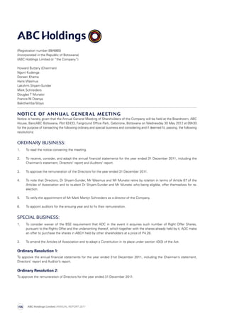(Registration number 99/4865)
(Incorporated in the Republic of Botswana)
(ABC Holdings Limited or “the Company”)
Howard Buttery (Chairman)
Ngoni Kudenga
Doreen Khama
Hans Wasmus
Lakshmi Shyam-Sunder
Mark Schneiders
Douglas T Munatsi
Francis M Dzanya
Bekithemba Moyo
Notice of Annual General Meeting
Notice is hereby given that the Annual General Meeting of Shareholders of the Company will be held at the Boardroom, ABC
House, BancABC Botswana, Plot 62433, Fairground Office Park, Gaborone, Botswana on Wednesday 30 May 2012 at 09h30
for the purpose of transacting the following ordinary and special business and considering and if deemed fit, passing, the following
resolutions:
Ordinary Business:
1.	 To read the notice convening the meeting.
2.	To receive, consider, and adopt the annual financial statements for the year ended 31 December 2011, including the
Chairman’s statement, Directors’ report and Auditors’ report.
3.	 To approve the remuneration of the Directors for the year ended 31 December 2011.
4.	 To note that Directors, Dr Shyam-Sunder, Mr Wasmus and Mr Munatsi retire by rotation in terms of Article 67 of the
Articles of Association and to re-elect Dr Shyam-Sunder and Mr Munatsi who being eligible, offer themselves for re-
election.
5.	 To ratify the appointment of Mr Mark Martijn Schneiders as a director of the Company.
6.	 To appoint auditors for the ensuing year and to fix their remuneration.
SPECIAL Business:
1.	 To consider waiver of the BSE requirement that ADC in the event it acquires such number of Right Offer Shares,
pursuant to the Rights Offer and the underwriting thereof, which together with the shares already held by it, ADC make
an offer to purchase the shares in ABCH held by other shareholders at a price of P4.28.
2.	 To amend the Articles of Association and to adopt a Constitution in its place under section 43(3) of the Act.
Ordinary Resolution 1:
To approve the annual financial statements for the year ended 31st December 2011, including the Chairman’s statement,
Directors’ report and Auditor’s report.
Ordinary Resolution 2:
To approve the remuneration of Directors for the year ended 31 December 2011.
ABC Holdings Limited ANNUAL REPORT 2011156
 