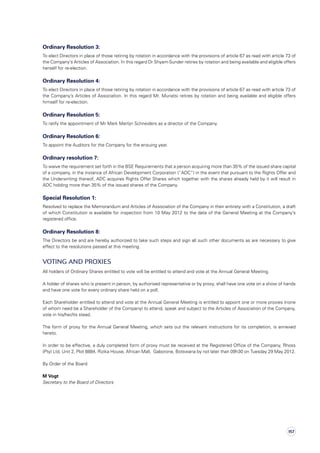 Ordinary Resolution 3:
To elect Directors in place of those retiring by rotation in accordance with the provisions of article 67 as read with article 73 of
the Company’s Articles of Association. In this regard Dr Shyam-Sunder retires by rotation and being available and eligible offers
herself for re-election.
Ordinary Resolution 4:
To elect Directors in place of those retiring by rotation in accordance with the provisions of article 67 as read with article 73 of
the Company’s Articles of Association. In this regard Mr. Munatsi retires by rotation and being available and eligible offers
himself for re-election.
Ordinary Resolution 5:
To ratify the appointment of Mr Mark Martijn Schneiders as a director of the Company.
Ordinary Resolution 6:
To appoint the Auditors for the Company for the ensuing year.
Ordinary resolution 7:
To waive the requirement set forth in the BSE Requirements that a person acquiring more than 35% of the issued share capital
of a company, in the instance of African Development Corporation (“ADC”) in the event that pursuant to the Rights Offer and
the Underwriting thereof, ADC acquires Rights Offer Shares which together with the shares already held by it will result in
ADC holding more than 35% of the issued shares of the Company.
Special Resolution 1:
Resolved to replace the Memorandum and Articles of Association of the Company in their entirety with a Constitution, a draft
of which Constitution is available for inspection from 10 May 2012 to the date of the General Meeting at the Company’s
registered office.
Ordinary Resolution 8:
The Directors be and are hereby authorized to take such steps and sign all such other documents as are necessary to give
effect to the resolutions passed at this meeting.
Voting and proxies
All holders of Ordinary Shares entitled to vote will be entitled to attend and vote at the Annual General Meeting.
A holder of shares who is present in person, by authorised representative or by proxy, shall have one vote on a show of hands
and have one vote for every ordinary share held on a poll.
Each Shareholder entitled to attend and vote at the Annual General Meeting is entitled to appoint one or more proxies (none
of whom need be a Shareholder of the Company) to attend, speak and subject to the Articles of Association of the Company,
vote in his/her/its stead.
The form of proxy for the Annual General Meeting, which sets out the relevant instructions for its completion, is annexed
hereto.
In order to be effective, a duly completed form of proxy must be received at the Registered Office of the Company, Rhoss
(Pty) Ltd, Unit 2, Plot 8884, Rizika House, African Mall,  Gaborone, Botswana by not later than 09h30 on Tuesday 29 May 2012.
By Order of the Board
M Vogt
Secretary to the Board of Directors
157
 