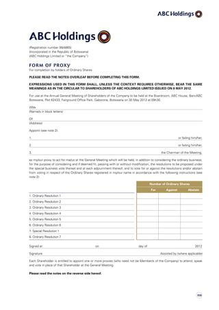 (Registration number 99/4865)
(Incorporated in the Republic of Botswana)
(ABC Holdings Limited or “the Company”)
Form of Proxy
For completion by holders of Ordinary Shares
PLEASE READ THE NOTES OVERLEAF BEFORE COMPLETING THIS FORM.
EXPRESSIONS USED IN THIS FORM SHALL, UNLESS THE CONTEXT REQUIRES OTHERWISE, BEAR THE SAME
MEANINGS AS IN THE CIRCULAR TO SHAREHOLDERS OF ABC HOLDINGS LIMITED ISSUED ON 8 MAY 2012.
For use at the Annual General Meeting of Shareholders of the Company to be held at the Boardroom, ABC House, BancABC
Botswana, Plot 62433, Fairground Office Park, Gaborone, Botswana on 30 May 2012 at 09h30.
I/We
(Name/s in block letters)
Of
(Address)
Appoint (see note 2):
1. or failing him/her,
2. or failing him/her,
3. the Chairman of the Meeting,
as my/our proxy to act for me/us at the General Meeting which will be held, in addition to considering the ordinary business,
for the purpose of considering and if deemed fit, passing with or without modification, the resolutions to be proposed under
the special business vote thereat and at each adjournment thereof, and to vote for or against the resolutions and/or abstain
from voting in respect of the Ordinary Shares registered in my/our name in accordance with the following instructions (see
note 2):
Number of Ordinary Shares
For Against Abstain
1. Ordinary Resolution 1
2. Ordinary Resolution 2
3. Ordinary Resolution 3
4. Ordinary Resolution 4
5. Ordinary Resolution 5
6. Ordinary Resolution 6
7. Special Resolution 1
8. Ordinary Resolution 7
Signed at					 on 			 day of 				 2012
Signature Assisted by (where applicable)
Each Shareholder is entitled to appoint one or more proxies (who need not be Member/s of the Company) to attend, speak
and vote in place of that Shareholder at the General Meeting.
Please read the notes on the reverse side hereof.
159
 