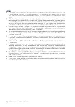 Notes
  1.	 A Shareholder must insert the names of two alternative proxies of the Shareholder’s choice in the space provided, with
or without deleting “Chairman of the Annual General Meeting”. The person whose name appears first on the form of
proxy, and whose name has not been deleted will be entitled to act as proxy to the exclusion of those whose names
follow.
  2.	 A Shareholder’s instructions to the proxy must be indicated by the insertion of the relevant number of votes exercisable
by the Shareholder in the appropriate space provided. Failure to comply herewith will be deemed to authorise the proxy
to vote at the General Meeting as he/she deems fit in respect of the Shareholder’s votes exercisable thereat, but where
the proxy is the Chairman, failure to comply will be deemed to authorise the proxy to vote in favour of the resolution.
A Shareholder or his/her proxy is obliged to use all the votes exercisable by the Shareholder or by his/her proxy.
  3.	 Forms of proxy must be lodged at or posted to the Registered Office of the Company, Rhoss (Pty) Ltd, Unit 2, Plot 8884,
Rizika House, African Mall, Gaborone, Botswana, or PO Box 1882, Gaborone, Botswana, to be received not less than
24 hours before the Annual General Meeting on 30 May 2012 at 09h30.
  4.	 The completion and lodging of this form will not preclude the relevant Shareholder from attending the General Meeting
and speaking and voting in person thereat to the exclusion of any proxy appointed in terms hereof should such
Shareholder wish to do so.
  5.	 The Chairman of the General Meeting may reject or accept any form of proxy not completed and/or received other than
in accordance with these notes provided that he is satisfied as to the manner in which the Shareholder concerned
wishes to vote.
  6.	 An instrument of proxy shall be valid for the General Meeting as well as for any adjournment thereof, unless the contrary
is stated thereon.
  7.	 A vote given in accordance with the terms of a proxy shall be valid, notwithstanding the previous death or insanity of the
Shareholder, or revocation of the proxy, or of the authority under which the proxy was executed, or the transfer of the
Ordinary Shares in respect of which the proxy is given, provided that no intimation in writing of such death, insanity or
revocation shall have been received by the Company not less than one hour before the commencement of the General
Meeting or adjourned General Meeting at which the proxy is to be used.
  8.	 The authority of a person signing the form of proxy under a power of attorney or on behalf of a company must be
attached to the form of proxy, unless the authority or full power of attorney has already been registered by the Company
or the Transfer Secretaries.
  9.	 Where Ordinary Shares are held jointly, all joint Shareholders must sign.
10.	A minor must be assisted by his/her guardian, unless relevant documents establishing his/her legal capacity are produced
or have been registered by the Company.
ABC Holdings Limited ANNUAL REPORT 2011160
 
