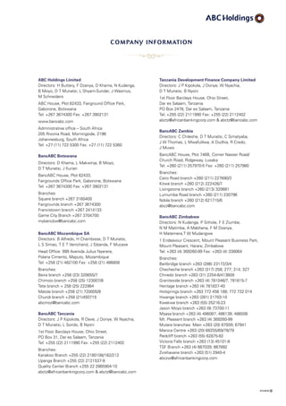 company information
ABC Holdings Limited
Directors: H Buttery, F Dzanya, D Khama, N Kudenga,
B Moyo, D T Munatsi, L Shyam-Sunder, J Wasmus,
M Schneiders
ABC House, Plot 62433, Fairground Office Park,
Gaborone, Botswana
Tel: +267 3674300 Fax: +267 3902131
www.bancabc.com
Administrative office – South Africa
205 Rivonia Road, Morningside, 2196
Johannesburg, South Africa
Tel: +27 (11) 722 5300 Fax: +27 (11) 722 5360
BancABC Botswana
Directors: D Khama, L Makwinja, B Moyo,
D T Munatsi, J Kurian
BancABC House, Plot 62433,
Fairgrounds Office Park, Gaborone, Botswana
Tel: +267 3674300 Fax: +267 3902131
Branches:
Square branch +267 3160400
Fairgrounds branch +267 3674300
Francistown branch +267 2414133
Game City Branch +267 3704700
mybancbw@bancabc.com
BancABC Mozambique SA
Directors: B Alfredo, H Chambisse, D T Munatsi,
L S Simao, T E T Venichand, J Sibanda, F Mucave
Head Office: 999 Avenida Julius Nyerere,
Polana Cimento, Maputo, Mozambique
Tel: +258 (21) 482100 Fax: +258 (21) 486808
Branches:
Beira branch +258 (23) 320655/7
Chimoio branch +258 (25) 123007/8
Tete branch + 258 (25) 222984
Matola branch +258 (21) 720005/8
Chundi branch +258 (21)493715
abcmoz@bancabc.com
BancABC Tanzania
Directors: J P Kipokola, R Dave, J Doriye, W Nyachia,
D T Munatsi, L Sondo, B Nyoni
1st Floor Barclays House, Ohio Street,
PO Box 31, Dar es Salaam, Tanzania
Tel: +255 (22) 2111990 Fax: +255 (22) 2112402
Branches:
Kariakoo Branch +255 (22) 2180108/182/212
Upanga Branch +255 (22) 2121537-9
Quality Center Branch +255 22 2865904-10
abctz@africanbankingcorp.com  abctz@bancabc.com
Tanzania Development Finance Company Limited
Directors: J P Kipokola, J Doriye, W Nyachia,
D T Munatsi, B Nyoni
1st Floor Barclays House, Ohio Street,
Dar es Salaam, Tanzania
PO Box 2478, Dar es Salaam, Tanzania
Tel: +255 (22) 2111990 Fax: +255 (22) 2112402
abctz@africanbankingcorp.com  abctz@bancabc.com
BancABC Zambia
Directors: C Chileshe, D T Munatsi, C Simatyaba,
J W Thomas, L Mwafulilwa, A Dudhia, R Credo,
J Muwo
BancABC House, Plot 746B, Corner Nasser Road/
Church Road, Ridgeway, Lusaka
Tel: +260 (211) 257970-5 Fax: +260 (211) 257980
Branches:
Cairo Road branch +260 (211) 227690/3
Kitwe branch +260 (212) 222426/7
Livingstone branch +260 (213) 320681
Lumumba Road branch +260 (211) 230796
Ndola branch +260 (212) 621715/6
abcz@bancabc.com
BancABC Zimbabwe
Directors: N Kudenga, P Sithole, F E Ziumbe,
N M Matimba, A Mabhena, F M Dzanya,
H Matemera,T W Mudangwe
1 Endeavour Crescent, Mount Pleasant Business Park,
Mount Pleasant, Harare, Zimbabwe
Tel: +263 (4) 369260-99 Fax: +263 (4) 338064
Branches:
Beitbridge branch +263 (286) 23172/3/4
Checheche branch +263 (317) 258; 277; 314; 327
Chiredzi branch +263 (31) 2254-6/413609
Graniteside branch +263 (4) 781046/7; 781615-7
Heritage branch +263 (4) 781837-40
Hotsprings branch +263 772 456 188; 772 732 014
Hwange branch +263 (281) 21703-10
Kwekwe branch +263 (55) 25216-23
Jason Moyo branch +263 (9) 73700-11
Msasa branch +263 (4) 486087; 486139; 486508
Mt. Pleasant branch +263 (4) 369260-99
Mutare branches: Main +263 (20) 67939; 67941
Manica Centre +263 (20) 68255/69/78/79
Redcliff branch +263 (55) 62875-82
Victoria Falls branch +263 (13) 45101-8
TSF Branch +263 (4) 667039; 667892
Zvishavane branch +263 (51) 2940-4
abczw@africanbankingcorp.com
 