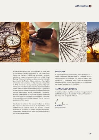 At the same time BancABC Mozambique is no longer able
to fully support its very good clients as they have grown
faster than the bank. In 2008 the bank took a strategic
decision to expand its product offering to include Retail
Banking. This growth has been funded entirely from internally
generated funds. This line of business is now showing lots
of potential and indications are that it should make profits
in 2012. However, it is very capital, systems and people
intensive. In view thereof, the Board has recommended that
US$50 million be raised immediately by way of a rights issue
inordertoensurethattheGroupdoesnotlosethemomentum
that has been created. African Development Corporation,
a 23.2% shareholder in the Group, has agreed to underwrite
the entire issue. Further details are contained in the circular
to shareholders that will be released shortly after the
publication of this report.
As alluded to earlier in this report, the Bank of Zambia
has increased the minimum level of capital from some
US$2 million to US$100 million. The Board is currently
evaluating all the options to address this new requirement.
Shareholders will be advised of any new developments in
this regard as necessary.
DiviDenD
In line with the Group dividend policy, a final dividend of 10.5
Thebe in respect of the year ended 31 December 2011 is
being proposed by the Board. This will bring the full year
dividend to 17.5 thebe per share. The final dividend will
be paid on 4 May 2012 to shareholders on the register at
the close of business on 13 April 2012.
ACknowleDGeMents
I would like to thank my fellow directors, management and
staff for the strong results posted by the Group. This positions
the Group well for growth in future.
HJ Buttery
Group Chairman
HJ Buttery
13
 