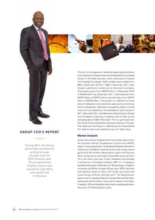 The rest of the operations delivered pleasing performance
punctuatedbyincreasedrevenueanddisparatebutincreased
activity in the retail business, which continued to improve
from strength to strength. Staff numbers have swelled from
668 in December 2010 to 1,008 in December 2011 even
though a significant number are on short-term contracts.
Total assets grew from BWP6 billion in December 2010
to BWP9 billion by December 2011, total deposits from
BWP5 billion to BWP7 billion and total loans from BWP3
billion to BWP6 billion. This growth is a reflection of many
years of dedication and systematic execution by the Group
and its subsidiaries. Operations are getting close to critical
mass and I am pleased by the subsidiaries’ performance in
2011. We ended 2011 with Botswana, Mozambique, Zambia
and Zimbabwe producing increased year-on-year profits
averaging about US$5 million each. This is a giant leap from
the results these subsidiaries have been posting in the past.
The expansion the Group is undertaking has necessitated
the need to raise more capital by way of a rights issue.
Market Analysis
Some very positive developments have taken place within
the Southern African Development Community (SADC)
regionintheenergysector.Texas-basedAnadarkoPetroleum
Corporation (Anadarko) recently announced a large natural
gas find off the northern Mozambican coast in the Rovuma
Basin increasing its estimated recoverable resources from
15 to 30 trillion cubic feet of gas. Anadarko has awarded
a contract to a US based company KBR, Inc. to design a
liquefied natural gas (LNG) plant for Mozambique. Anadarko
co-owners are Mitsui of Japan (20 per cent), BPRL Ventures
and Videocon (both of India, with 10 per cent each) and
Cove Energy of Britain (8.5 per cent). The Mozambican
government is represented by Empresa Nacional de Hidro-
carbonetos which holds a 15 per cent interest in the fields.
Inaddition,ENIandAnadarkohavemadeasizeablepetroleum
discovery off Mozambique’s coast.
During 2011, the Group
performed satisfactorily
ending the year
stronger than the
2010 ﬁnancial year.
This progressively
brighter picture was
spoiled by high NPLs
and market risk
in Tanzania.
grOUP ceO’s rePOrt
ABC Holdings Limited ANNUAL REPORT 201114
 