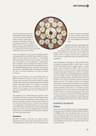 of Retail customers has enabled
the bank to build critical mass
and compete at the same level as
the more established commercial
banks.
BancABC Zimbabwe’s attributable profit
of BWP55 million was 106% higher than
that recorded in the prior year. The increase
in attributable profit was due to the strong business
growth during the year, which gave rise to higher net
interest and non-interest income which increased by
137% and 51% to BWP136 million and BWP129 million
respectively.
Loans and advances increased by 132% to BWP2 billion
and deposits increased by 88% to BWP2 billion. Growth
in loans and advances had an adverse impact on impair-
ments, which increased from BWP2 million in 2010 to
BWP32 million in the period under review. While gross 
non-performing loans remained low at 5.87%, the impair­
ments emanated from an increased loan book and a deteriora­
tion of the quality of loans in the SME sector. Operating
expenses increased by 39% to BWP149 million due to the
increase in the number of branches as a result of the Retail
Banking roll out. The liquidity situation in Zimbabwe
deteriorated in the second half of the year. This is expected
to continue in the foreseeable future as there is no interbank
market and lender of last resort. This situation is further
exacerbated by the fact that imports currently significantly
exceed exports in a currency that the central bank does
not print. The bank has therefore deliberately undertaken
to improve liquidity at the expense of profitability. As a
result, while the business is projected to register significant
growth, profitability will not grow by the same magnitude.
Business Segments
Treasury
The division had an excellent year with wholesale deposits
increasing by 42% from BWP4.75 billion to BWP6.76 billion.
At US$985 million, the total deposits were just shy of a
major milestone of US$1 billion. Indications are that this
should be attained earlier in the first quarter of 2012. All
subsidiaries had substantial growth in customer deposits
which helped fund the growth in the balance sheet which
increased by 53%.
Growth in profits emanated from
the significant increase registered
in the consumer banking segment
where business underwritten in­
creased substantially leading to
an increase in revenues. In addition,
BWP10 million was recognised as a
deferred tax asset as the business is now
on a solid footing. This tax asset will be fully
utilised within the next 18 months.
Loans and advances in the consumer lending division
increased by 242% from BWP92 million to BWP314 million.
Whilst the bank gained some traction in its wholesale
banking activities during the fourth quarter, the results
from this segment are still regarded as unsatisfactory.
Both wholesale loans and deposits are still way below
the optimal levels required to ensure sustainable revenues.
The Wholesale Banking Division saw loans and advances
grow by 87% to BWP263 million, while deposits increased
by 116%, as market confidence in the bank continued
to improve.
Total income increased by 10% from BWP92 million to
BWP101 million on the back of a 63% increase in non-
interest income as fees from consumer lending increased
significantly during the year. Operating expenses remained
largely unchanged despite the increase in business
activity. This was largely due to realisation of the full
benefits of the merger of the two businesses (the bank
and the microfinance entity) that was embarked on in
2009/2010.
The subsidiary is on a strong footing for growth in 2012
and beyond. Transaction volumes in the wholesale division
are showing signs of improvement, but the majority of the
growth in business volumes in the near future will be from
the consumer lending division. The bank has embarked
on an aggressive cross-selling exercise, as most of the
consumer lending customers are currently using a single
product and there are major opportunities to mine the
relationships and increase product offerings and utilisation
by a growing customer base.
Zimbabwe
BancABC Zimbabwe continued the growth pattern
experienced in the recent past and has become one of
the leading banks in that market. The continued acquisition
19
 