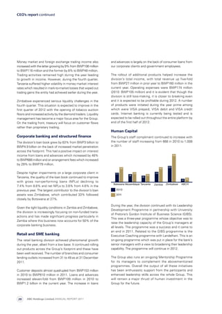 and advances is largely on the back of consumer loans from
our corporate clients and government employees.
The rollout of additional products helped increase the
division’s total income, with total revenue up five-fold
from BWP27 million in prior year to BWP160 million in the
current year. Operating expenses were BWP174 million
(2010: BWP105 million) and it is evident that though the
division is still loss-making, it is closer to breaking even
and it is expected to be profitable during 2012. A number
of products were initiated during the year prime among
which were VISA prepaid, VISA debit and VISA credit
cards. Internet banking is currently being tested and is
expected to be rolled out throughout the entire platform by
end of the first half of 2012.
Human Capital
The Group’s staff compliment continued to increase with
the number of staff increasing from 668 in 2010 to 1,008
in 2011.
During the year, the division continued with its Leadership
Development Programme in partnership with University
of Pretoria’s Gordon Institute of Business Science (GIBS).
This was a three-year programme whose objective was to
raise the leadership capacity of the Group’s managers at
all levels. The programme was a success and it came to
an end in 2011. Related to the GIBS programme is the
Executive Coaching programme with Landelhani. This is an
on-going programme which was put in place for the bank’s
senior managers with a view to broadening their leadership
capability. The programme will continue in 2012.
The Group also runs an on-going Mentorship Programme
for its managers to complement the abovementioned
pro­grammes. Overall the output of all these initiatives
has been enthusiastic support from the participants and
enhanced leadership skills across the whole Group. This
will remain a major thrust of human investment in the
Group for the future.
Money market and foreign exchange trading income also
increased with the latter growing by 9% from BWP106 million
to BWP116 million and the former by 8% to BWP48 million.
Trading activities remained high during the year leading
to growth in income. However, during the fourth quarter,
Tanzania suffered higher volatility in money market interest
rates which resulted in mark-to-market losses that wiped out
trading gains the entity had achieved earlier during the year.
Zimbabwe experienced serious liquidity challenges in the
fourth quarter. This situation is expected to improve in the
first quarter of 2012 with the opening of tobacco auction
floors and increased activity by the diamond traders. Liquidity
management has become a major focus area for the Group.
On the trading front, treasury will focus on customer flows
rather than proprietary trading.
Corporate banking and structured finance
The division’s loan book grew by 63% from BWP3 billion to
BWP4.9 billion on the back of increased market penetration
across the footprint. This had a positive impact on interest
income from loans and advances which increased by 48%
to BWP666 million and on arrangement fees which increased
by 29% to BWP79 million.
Despite higher impairments on a large corporate client in
Tanzania, the quality of the loan book continued to improve
with gross non-performing loans (NPLs) declining to
7.4% from 8.6% and net NPLs to 3.6% from 4.6% in the
previous year. The largest contributor to the division’s loan
assets was Zimbabwe, which contributed 33% followed
closely by Botswana at 27%.
Given the tight liquidity conditions in Zambia and Zimbabwe,
the division is increasingly focusing on non-funded trans­
actions and has made significant progress particularly in
Zambia where this business now accounts for 50% of the
corporate banking business.
Retail and SME banking
The retail banking division achieved phenomenal growth
during the year, albeit from a low base. It continued rolling
out products across the Group’s footprint and these have
been well received. The number of branches and consumer
lending outlets increased from 31 to 49 as at 31 December
2011.
Customer deposits almost quadrupled from BWP153 million
in 2010 to BWP610 million in 2011. Loans and advances
increased eleven-fold from BWP109 million in 2010 to
BWP1.2 billion in the current year. The increase in loans
CEO’s report continued
ABC Holdings Limited ANNUAL REPORT 201120
 