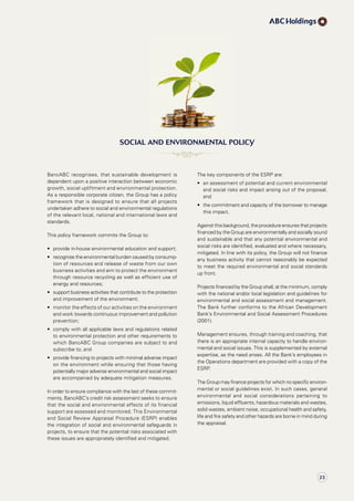 The key components of the ESRP are:
•	 	an	assessment	of	potential	and	current	environmental	
and social risks and impact arising out of the proposal;
and
•	 	the	commitment	and	capacity	of	the	borrower	to	manage	
this impact.
Against this background, the procedure ensures that projects
financed by the Group are environmentally and socially sound
and sustainable and that any potential environmental and
social risks are identified, evaluated and where necessary,
mitigated. In line with its policy, the Group will not finance
any business activity that cannot reasonably be expected
to meet the required environmental and social standards
up front.
Projects financed by the Group shall, at the minimum, comply
with the national and/or local legislation and guidelines for
environmental and social assessment and management.
The Bank further conforms to the African Development
Bank’s Environmental and Social Assessment Procedures
(2001).
Management ensures, through training and coaching, that
there is an appropriate internal capacity to handle environ-
mental and social issues. This is supplemented by external
expertise, as the need arises. All the Bank’s employees in
the Operations department are provided with a copy of the
ESRP.
The Group may finance projects for which no specific environ-
mental or social guidelines exist. In such cases, general
environmental and social considerations pertaining to
emissions, liquid effluents, hazardous materials and wastes,
solid wastes, ambient noise, occupational health and safety,
life and fire safety and other hazards are borne in mind during
the appraisal.
BancABC recognises, that sustainable development is
dependent upon a positive interaction between economic
growth, social upliftment and environmental protection.
As a responsible corporate citizen, the Group has a policy
framework that is designed to ensure that all projects
undertaken adhere to social and environmental regulations
of the relevant local, national and international laws and
standards.
This policy framework commits the Group to:
•	 provide	in-house	environmental	education	and	support;
•	 	recognise	the	environmental	burden	caused	by	consump-
tion of resources and release of waste from our own
business activities and aim to protect the environment
through resource recycling as well as efficient use of
energy and resources;
•	 	support	business	activities	that	contribute	to	the	protection	
and improvement of the environment;
•	 	monitor	the	effects	of	our	activities	on	the	environment	
and work towards continuous improvement and pollution
prevention;
•	 	comply	with	all	applicable	laws	and	regulations	related	
to environmental protection and other requirements to
which BancABC Group companies are subject to and
subscribe to; and
•	 	provide	financing	to	projects	with	minimal	adverse	impact	
on the environment while ensuring that those having
potentially major adverse environmental and social impact
are accompanied by adequate mitigation measures.
In order to ensure compliance with the last of these commit-
ments, BancABC’s credit risk assessment seeks to ensure
that the social and environmental effects of its financial
support are assessed and monitored. This Environmental
and Social Review Appraisal Procedure (ESRP) enables
the integration of social and environmental safeguards in
projects, to ensure that the potential risks associated with
these issues are appropriately identified and mitigated.
sOcial anD envirOnMental POlicy
23
 