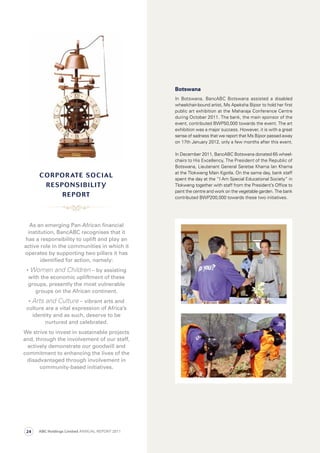 Botswana
In Botswana, BancABC Botswana assisted a disabled
wheelchair-bound artist, Ms Apeksha Bijoor to hold her first
public art exhibition at the Maharaja Conference Centre
during October 2011. The bank, the main sponsor of the
event, contributed BWP50,000 towards the event. The art
exhibition was a major success. However, it is with a great
sense of sadness that we report that Ms Bijoor passed away
on 17th January 2012, only a few months after this event.
In December 2011, BancABC Botswana donated 65 wheel-
chairs to His Excellency, The President of the Republic of
Botswana, Lieutenant General Seretse Khama Ian Khama
at the Tlokweng Main Kgotla. On the same day, bank staff
spent the day at the “I Am Special Educational Society” in
Tlokweng together with staff from the President’s Office to
paint the centre and work on the vegetable garden. The bank
contributed BWP200,000 towards these two initiatives.
As an emerging Pan-African ﬁnancial
institution, BancABC recognises that it
has a responsibility to uplift and play an
active role in the communities in which it
operates by supporting two pillars it has
identiﬁed for action, namely:
• Women and Children – by assisting
with the economic upliftment of these
groups, presently the most vulnerable
groups on the African continent.
• Arts and Culture – vibrant arts and
culture are a vital expression of Africa’s
identity and as such, deserve to be
nurtured and celebrated.
We strive to invest in sustainable projects
and, through the involvement of our staff,
actively demonstrate our goodwill and
commitment to enhancing the lives of the
disadvantaged through involvement in
community-based initiatives.
cOrPOrate sOcial
resPOnsiBility
rePOrt
ABC Holdings Limited ANNUAL REPORT 201124
 