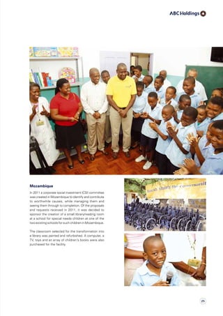 Mozambique
In 2011 a corporate social investment (CSI) committee
was created in Mozambique to identify and contribute
to worthwhile causes, while managing them and
seeing them through to completion. Of the proposals
and requests received in 2011, it was decided to
sponsor the creation of a small library/reading room
at a school for special needs children at one of the
two existing schools for such children in Mozambique.
The classroom selected for the transformation into
a library was painted and refurbished. A computer, a
TV, toys and an array of children’s books were also
purchased for the facility.
25
 