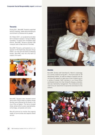 Corporate Social Responsibility report continued
BancABC Tanzania also donated school
items worth TZS2.5 million to children whose
families were affected by the floods in the
city of Dar es Salaam. The items included
shoes, school uniforms, pens, exercise books,
school bags, compasses and socks.
We will continue to monitor the ongoing
needs of communities and respond where
we can.
Zambia
BancABC Zambia staff identified St. Martin’s orphanage
as a worthy initiative during 2011. The home cares for 29
abandoned children, as well as children of parents who do
not have the capacity to take care of their children due to
a variety of causes. Staff members in our Kitwe Office
contributed money from their thirteenth cheques, a donation
that was matched by management. The contributions were
used to buy an assortment of groceries and shoes for the
orphans.
Tanzania
During 2011, BancABC Tanzania supported
various initiatives, clearly demonstrating its
commitment to Tanzania and its people.
On 4 March 2011, an accidental bomb blast
left hundreds of people in Gongo la Mboto
homeless. To assist with immediate relief
efforts, BancABC Tanzania donated 200
mosquito nets to help victims of the blast.
BancABC Tanzania, participated as a co-
sponsor of the Diplomatic Spouses Group
(DSG) in its main Annual Charity fundraising
bazaar. BancABC was the only bank to
support this event.
ABC Holdings Limited ANNUAL REPORT 201126
 