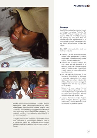 BancABC Zambia is also committed to Our Lady’s Hospice
in Kalingalinga, Lusaka. The hospice provides day care, home-
based care and hospital facilities to people suffering from
HIV/AIDS. It also gives support in providing Anti-Retro Viral
treatment to some patients. BancABC Zambia supports the
hospice by providing a monthly donation to assist the lab to
buy necessary supplies.
During the year, BancABC Zambia also supported the Zambia
Judo Association by sponsoring the tracksuits used at
all international events, and the Zambia Cycling Union by
sponsoring their cycling event to support healthy living in
Zambia.
Zimbabwe
BancABC Zimbabwe has invested heavily
in the Harare International Festival of The
Arts (HIFA). The partnership with HIFA
began in 2000 with BancABC sponsoring
the opening day. Since then, HIFA has
become one of the largest festivals of its
type in Africa, attracting international artists
and tourists, and promoting local arts and
culture.
Other CSR initiatives that the bank was
involved in included:
•	 Assisting a 26-year old woman with her
medical costs. Her treatment is currently
on-going and the bank continues to meet
most of the medical expenses.
•	 Assisting the Mutemwa Leprosy and
Care Centre with the restoration of its
electricitysupplyafteritwasdisconnected
due to its inability to meet these costs. A
monthly stipend continues to be made to
cover these costs.
•	 Paid the overdue school fees for the
Fountain of Harare Shelter for Destitutes,
a voluntary organisation that assists
destitute women, orphans and vulnerable
children. It trains women in sewing skills
and pays school fees and buys uniforms
for the children.
•	 Paid a once-off amount to cover the travel
expenses and learning materials for a deaf
woman who had been accepted for tertiary
education at the prestigious National
Institute for the Deaf in Cape Town.
•	 Adopting the Entembeni Old People’s
Home for a year, donating a generator
and providing a monthly donation to cover
the purchase of groceries and fuel.
27
 