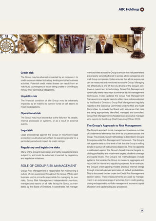 mentactivitiesacrosstheGrouptoensurethatriskparameters
are properly set and adhered to across all risk categories and
in all Group companies. It also ensures that all risk exposures
can be measured and monitored across the Group. Managing
risk effectively is one of the key drivers of the Group’s con­
tinuous investment in technology. Group Risk Management
continually seeks new ways to enhance its risk management
techniques. It also updates the Group Risk Management
Framework on a regular basis to reflect new policies adopted
by the Board of Directors. Group Risk Management regularly
reports to the Executive Committee and the Risk and Audit
Committee, to provide the Board with assurance that risks
are being appropriately identified, managed and controlled.
Group Risk Management is headed by an executive manager
who reports to the Group Chief Executive Officer (CEO).
The Group’s Approach to Risk Management
The Group’s approach to risk management involves a number
of fundamental elements that drive its processes across the
Group. The procedure and methodology is described in Group’s
Enterprise-wide Risk Management Framework. The Group’s
risk appetite sets out the level of risk that the Group is willing
to take in pursuit of its business objectives. This risk appetite
is calibrated against the Group’s broad financial targets in­
cluding profitability and impairment targets, dividend coverage
and capital levels. The Group’s risk methodologies include
systems that enable the Group to measure, aggregate and
report risk for internal and regulatory purposes. As anexample,
the Group’s credit grading models produce internal ratings
through internally-derived estimates of default probabilities.
This is discussed further under the Credit Risk Management
section below. These measurements are used by manage-
ment in an extensive range of activities, from credit grading,
pricing and approval to portfolio management, economic capital
allocation and capital adequacy processes.
Credit risk
The Group may be adversely impacted by an increase in its
credit exposure related to trading, lending and other business
activities. Potential credit related losses can result from an
individual, counterparty or issuer being unable or unwilling to
honour their contractual obligations.
Liquidity risk
The financial condition of the Group may be adversely
impacted by an inability to borrow funds or sell assets to
meet its obligations.
Operational risk
The Group may incur losses due to the failure of its people,
internal processes or systems, or as a result of external
events.
Legal risk
Legal proceedings against the Group or insufficient legal
protection could adversely affect its operating results for a
particular period and impact its credit ratings.
Regulatory and legislative risks
Many of the Group’s businesses are highly regulated and are
subject to, and could be adversely impacted by, regulatory
and legislative initiatives.
Role of Group Risk Management
Group Risk Management is responsible for maintaining a
culture of risk awareness throughout the Group. While each
business unit is primarily responsible for managing its own
risks, Group Risk Management independently monitors,
manages and reports on all risks facing the Group, as man­
dated by the Board of Directors. It coordinates risk manage­
29
 
