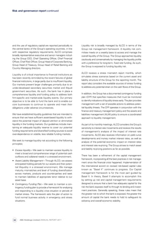 Liquidity risk is broadly managed by ALCO in terms of the
Group risk management framework. A liquidity risk com­
mittee meets on a weekly basis to access and manage the
overall liquidity of the Group. The Group approaches liquidity
cautiously and conservatively by managing the liquidity profile
with a preference for long-term, fixed rate funding. As such,
the Group is exposed to funding liquidity risk.
ALCO reviews a stress mismatch report monthly, which
simulates stress scenarios based on the current asset and
liability structure of the Group for the reporting month. The
report also considers the available sources of stress funding
to address any potential strain on the cash flows of the Group.
In addition, the Group has a documented contingency funding
plan (CFP) that specifies measures that must be monitored
to identify indications of liquidity stress early. The plan provides
management with a set of possible actions to address poten­
tial liquidity threats. The CFP operates in conjunction with the
finance and treasury management policy and the assets and
liabilities management (ALM) policy to ensure a coordinated
approach to liquidity management.
As part of its monthly meetings, ALCO considers the Group’s
sensitivity to interest rate movements and reviews the results
of management’s analysis of the impact of interest rate
move­ments. ALCO also receives information on yield curve
developments and money market interest rates, as well as
analysis of the potential economic impact on interest rates
and interest rate re-pricing. The Group strives to match asset
and liability re-pricing positions as far as possible.
There has been a refinement of the capital management
framework, incorporating all the best practices in risk manage­
ment since the financial crisis happened. Implementation of
the international accord on revised risk-based capital rules
known as “Basel II” continues to progress. Our Capital
manage­ment framework is for the most part guided by
Basel II. In theory, Basel II attempts to accomplish this
by setting up risk and capital management requirements
designed to ensure that a bank has adequate capital for the
risk the bank exposes itself to through its lending and invest­
ment practices. Generally speaking, these rules mean that
the greater risk to which the bank is exposed, the greater the
amount of capital the bank needs to hold to safeguard its
solvency and overall economic stability.
and the use of regulatory capital are reported periodically to
the central banks of the Group’s operating countries, in line
with respective regulatory requirements. ALCO comprises
broadly representative executive and senior managers in­clud­
­ing the Group CEO, Chief Operating Officer, Chief Financial
Officer, Chief Risk Officer, Group Head of Corporate Banking,
Group Head of Treasury, Group Head of Retail Banking and
Country Managing directors.
Liquidity is of critical importance to financial institutions as
has been recently reminded by the recent failures of global
financial institutions, in large partly due to insufficient liquidity.
Our markets present larger challenges primarily due to an
under-developed secondary securities market and illiquid
government securities. As such, the bank has in place a
com­prehensive liquidity and funding policy to address both
firm-specific and market-wide liquidity events. Our primary
objective is to be able to fund the bank and to enable our
core businesses to continue to operate and meet their
obligations under adverse circumstances.
We have established liquidity guidelines that are intended to
ensure that we have sufficient asset-based liquidity to with­
stand the potential impact of deposit attrition or diminished
liquidity in the funding markets. Our guidelines include main­
taining an adequate liquidity reserve to cover our potential
funding requirements and diversified funding sources to avoid
over-dependence on volatile, less reliable funding markets.
We seek to manage liquidity risk according to the following
principles;
•	 Excess liquidity – We seek to maintain excess liquidity to
meet a broad and comprehensive range of potential cash
outflows and collateral needs in a stressed environment.
•	 Asset-Liability Management – Through ALCO, we assess
anticipated holding periods for our assets and their poten­
tial illiquidity in a stressed environment. We manage
maturity mismatches and level of funding diversification
across markets, products and counter-parties and seek
to maintain liabilities of appropriate tenor relative to our
asset base.
•	 Contingency Funding Plan – We seek to maintain a con­
tingency funding plan to provide a framework for analysing
and responding to a liquidity crisis situation or periods of
market stress. The framework sets the plan of action to
fund normal business activity in emergency and stress
situations.
Risk and governance report continued
ABC Holdings Limited ANNUAL REPORT 201132
 